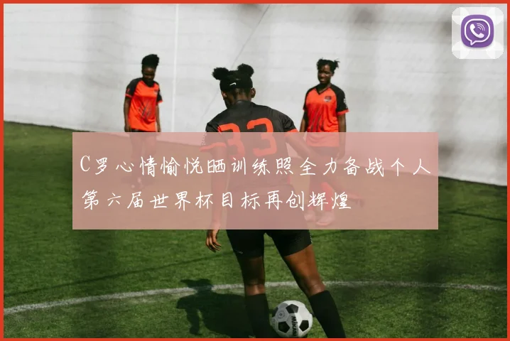C罗心情愉悦晒训练照全力备战个人第六届世界杯目标再创辉煌