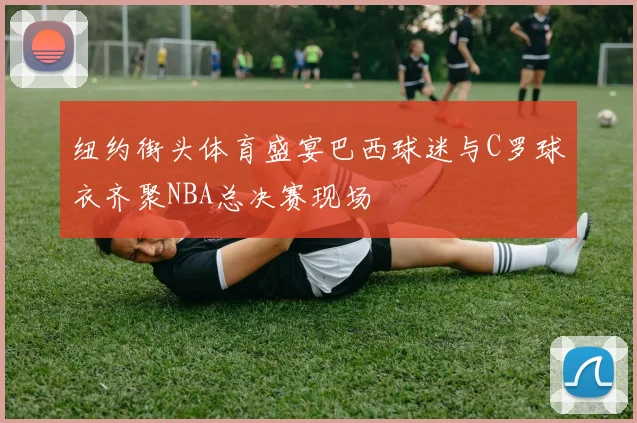 纽约街头体育盛宴巴西球迷与C罗球衣齐聚NBA总决赛现场