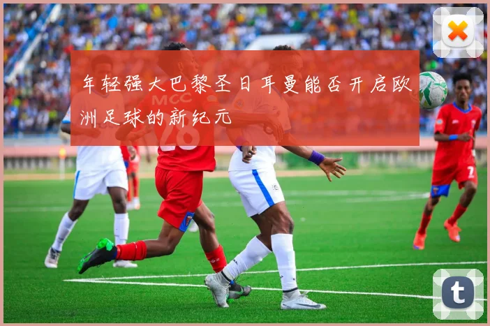 年轻强大巴黎圣日耳曼能否开启欧洲足球的新纪元