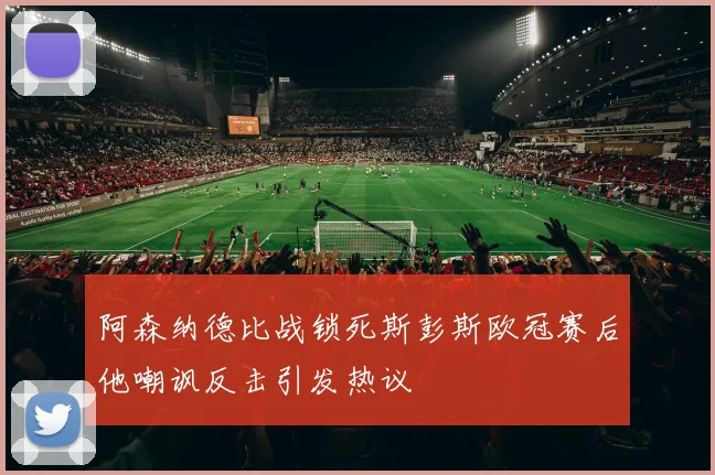 阿森纳德比战锁死斯彭斯欧冠赛后他嘲讽反击引发热议