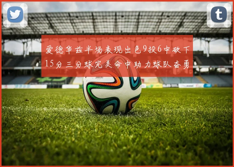 爱德华兹半场表现出色9投6中砍下15分三分球完美命中助力球队奋勇争先