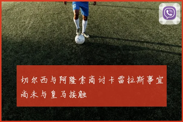 切尔西与阿隆索商讨卡雷拉斯事宜尚未与皇马接触