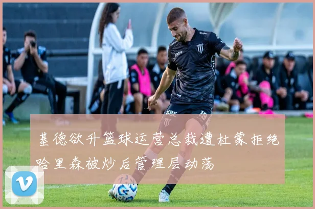 基德欲升篮球运营总裁遭杜蒙拒绝哈里森被炒后管理层动荡