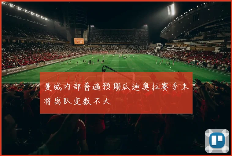 曼城内部普遍预期瓜迪奥拉赛季末将离队变数不大