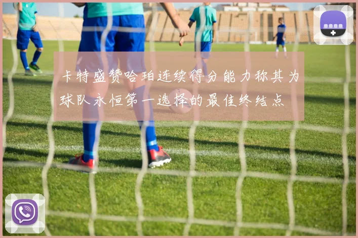 卡特盛赞哈珀连续得分能力称其为球队永恒第一选择的最佳终结点