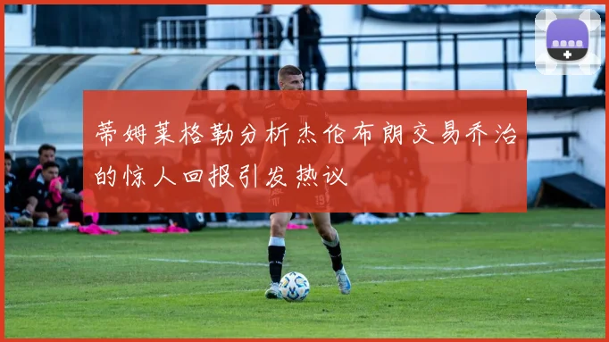 蒂姆莱格勒分析杰伦布朗交易乔治的惊人回报引发热议