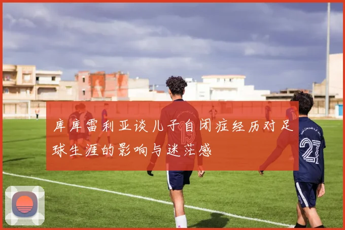 库库雷利亚谈儿子自闭症经历对足球生涯的影响与迷茫感