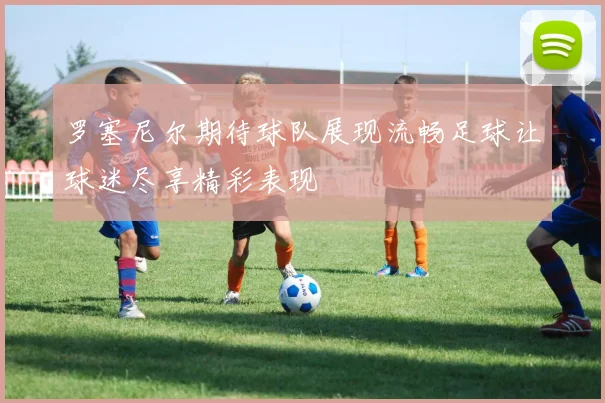 罗塞尼尔期待球队展现流畅足球让球迷尽享精彩表现