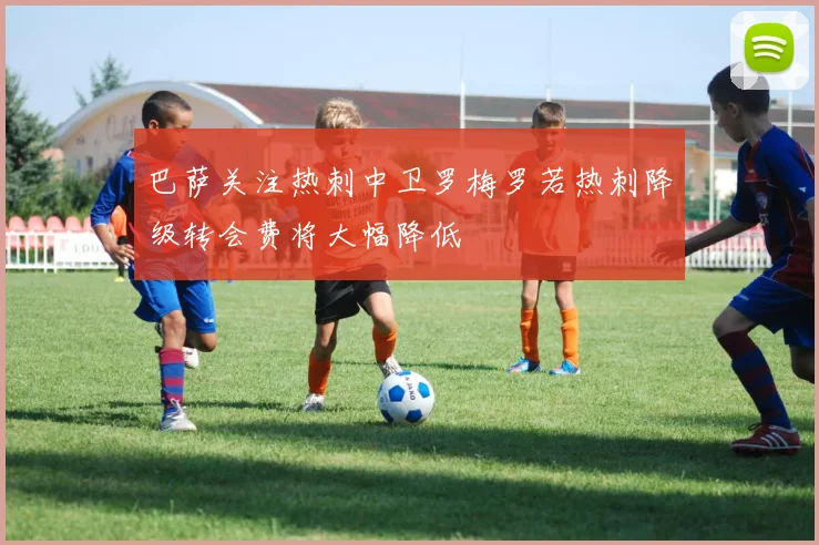 巴萨关注热刺中卫罗梅罗若热刺降级转会费将大幅降低