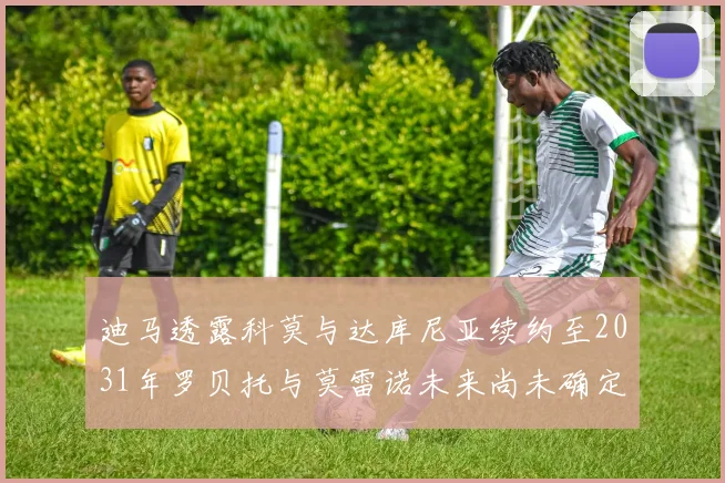 迪马透露科莫与达库尼亚续约至2031年罗贝托与莫雷诺未来尚未确定