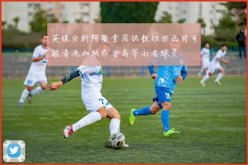 英媒分析阿隆索若执教切尔西将可能清洗加纳乔吉乌等七名球员
