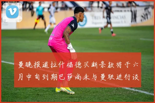 曼晚报道拉什福德买断条款将于六月中旬到期巴萨尚未与曼联进行谈判