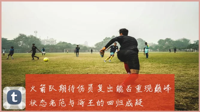 火箭队期待伤员复出能否重现巅峰状态老范与海王的回归成疑