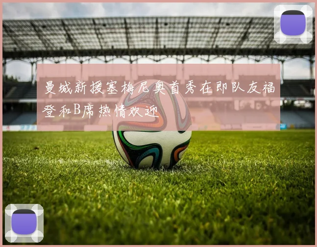 曼城新援塞梅尼奥首秀在即队友福登和B席热情欢迎