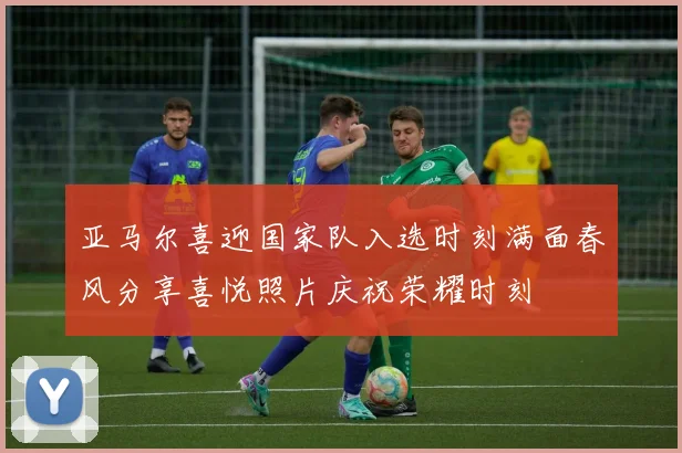 亚马尔喜迎国家队入选时刻满面春风分享喜悦照片庆祝荣耀时刻