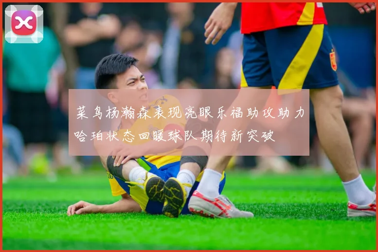 菜鸟杨瀚森表现亮眼乐福助攻助力哈珀状态回暖球队期待新突破