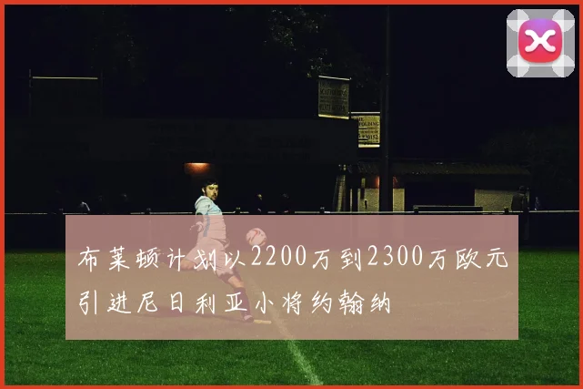 布莱顿计划以2200万到2300万欧元引进尼日利亚小将约翰纳