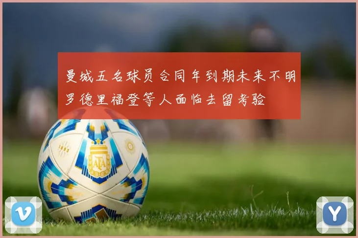 曼城五名球员合同年到期未来不明罗德里福登等人面临去留考验