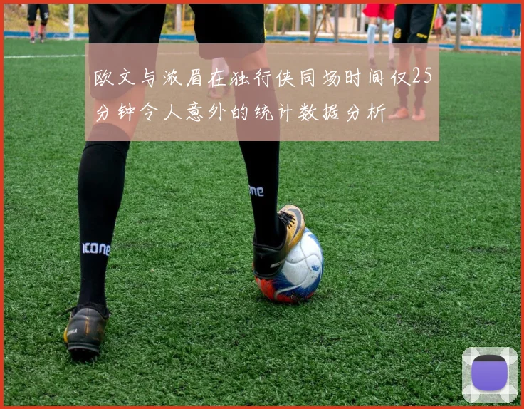 欧文与浓眉在独行侠同场时间仅25分钟令人意外的统计数据分析