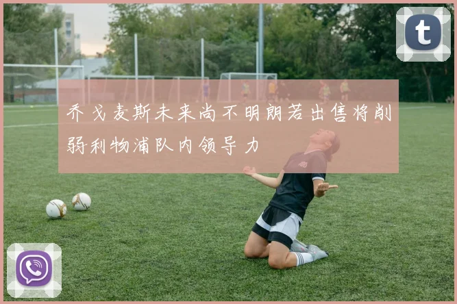 乔戈麦斯未来尚不明朗若出售将削弱利物浦队内领导力