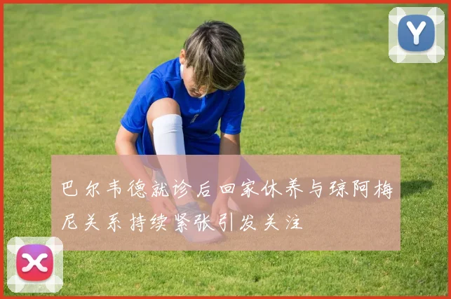 巴尔韦德就诊后回家休养与琼阿梅尼关系持续紧张引发关注