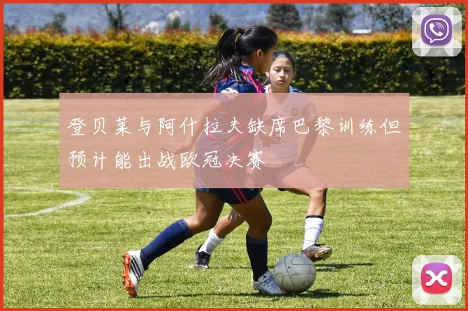 登贝莱与阿什拉夫缺席巴黎训练但预计能出战欧冠决赛