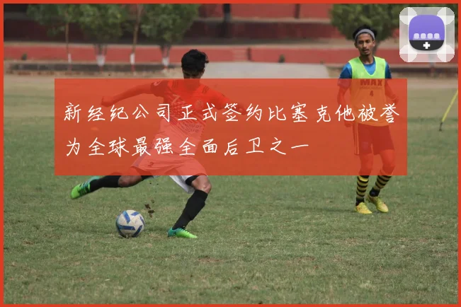 新经纪公司正式签约比塞克他被誉为全球最强全面后卫之一