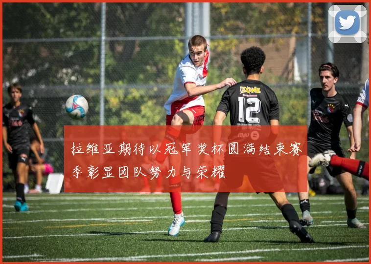 拉维亚期待以冠军奖杯圆满结束赛季彰显团队努力与荣耀