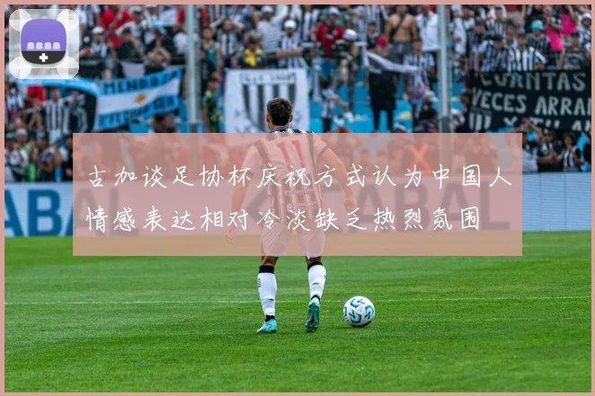 古加谈足协杯庆祝方式认为中国人情感表达相对冷淡缺乏热烈氛围