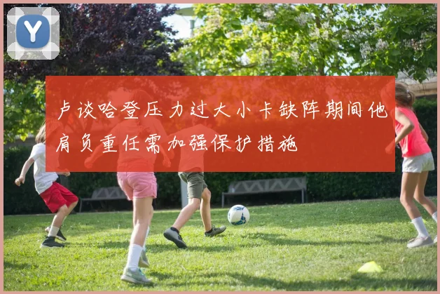 卢谈哈登压力过大小卡缺阵期间他肩负重任需加强保护措施