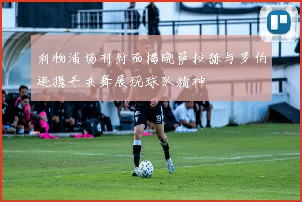 利物浦场刊封面揭晓萨拉赫与罗伯逊携手共舞展现球队精神