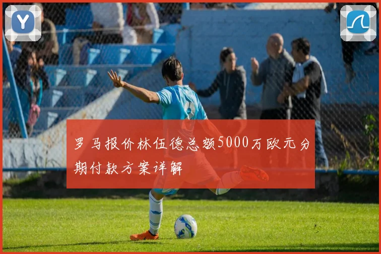 罗马报价林伍德总额5000万欧元分期付款方案详解