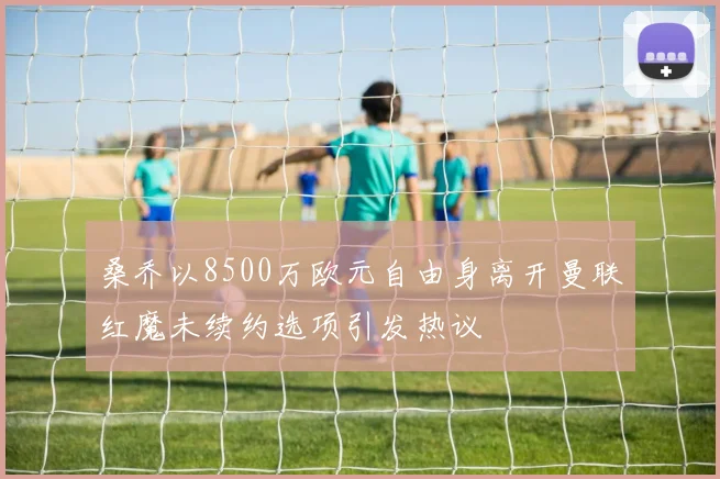 桑乔以8500万欧元自由身离开曼联红魔未续约选项引发热议