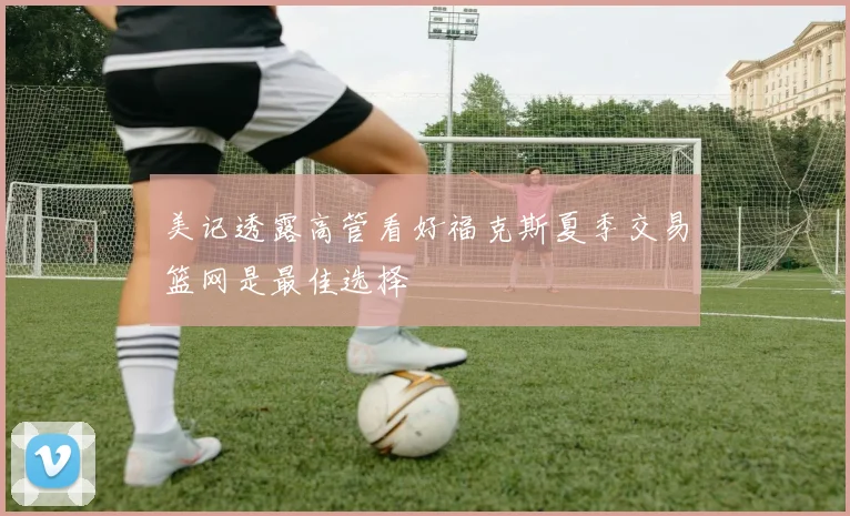 美记透露高管看好福克斯夏季交易篮网是最佳选择